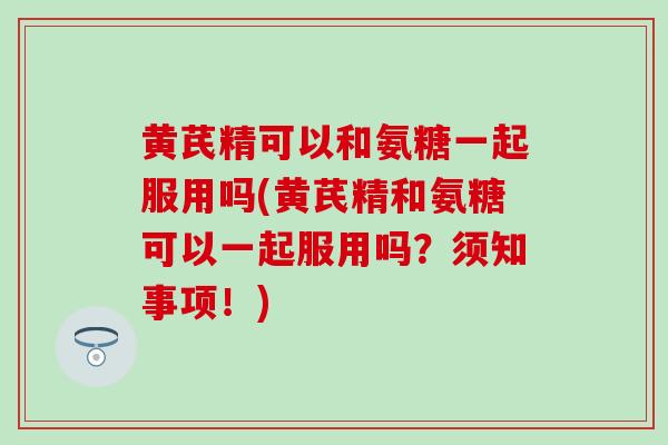 黄芪精可以和氨糖一起服用吗(黄芪精和氨糖可以一起服用吗?须知事项!) 黄芪精可以和氨糖一起服用吗(黄芪精和氨糖可以一起服用吗?须知事项!)