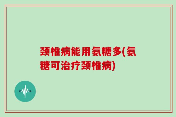 颈椎能用氨糖多(氨糖可颈椎)