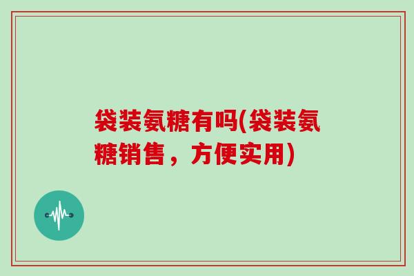 袋装氨糖有吗(袋装氨糖销售，方便实用)