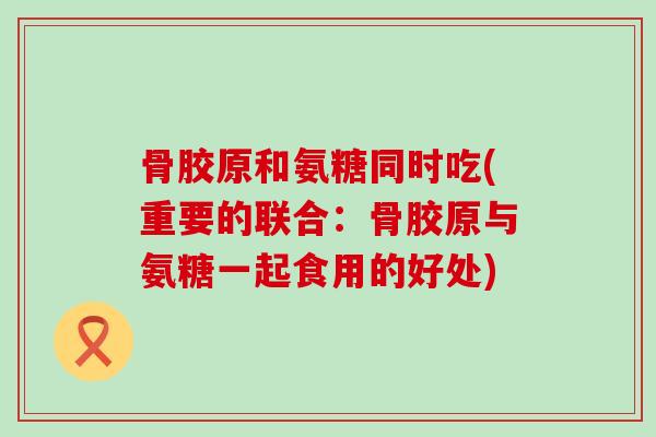骨胶原和氨糖同时吃(重要的联合：骨胶原与氨糖一起食用的好处)