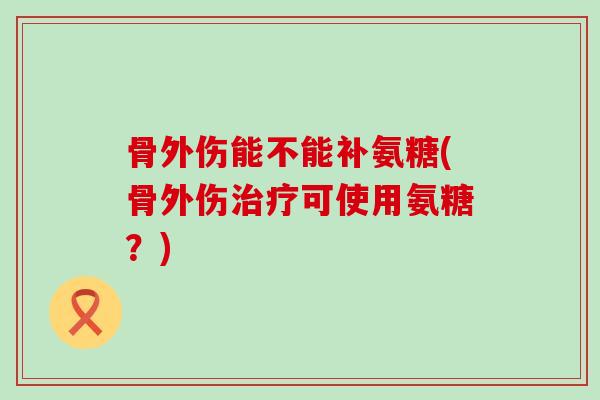 骨外伤能不能补氨糖(骨外伤可使用氨糖?) 骨外伤能不能补氨糖(骨外伤可使用氨糖?)
