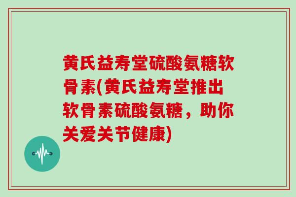 黄氏益寿堂硫酸氨糖软骨素(黄氏益寿堂推出软骨素硫酸氨糖，助你关爱关节健康)