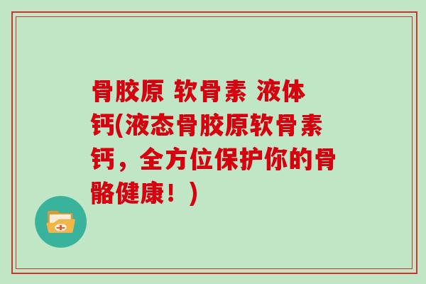 骨胶原 软骨素 液体钙(液态骨胶原软骨素钙,全方位保护你的骨骼健康!) 骨胶原 软骨素 液体钙(液态骨胶原软骨素钙,全方位保护你的骨骼健康!)