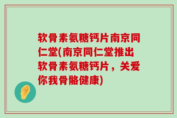 软骨素氨糖钙片南京同仁堂(南京同仁堂推出软骨素氨糖钙片，关爱你我骨骼健康)