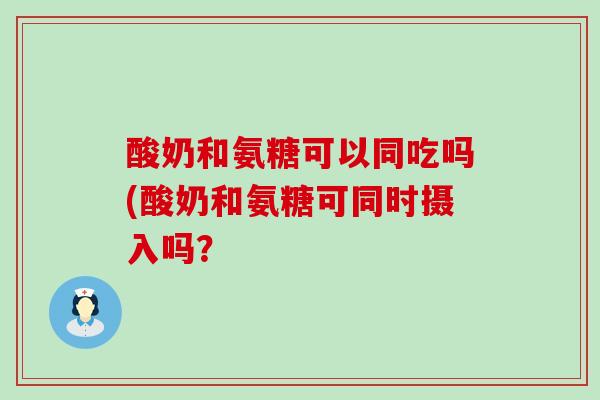 酸奶和氨糖可以同吃吗(酸奶和氨糖可同时摄入吗? 酸奶和氨糖可以同吃吗(酸奶和氨糖可同时摄入吗?