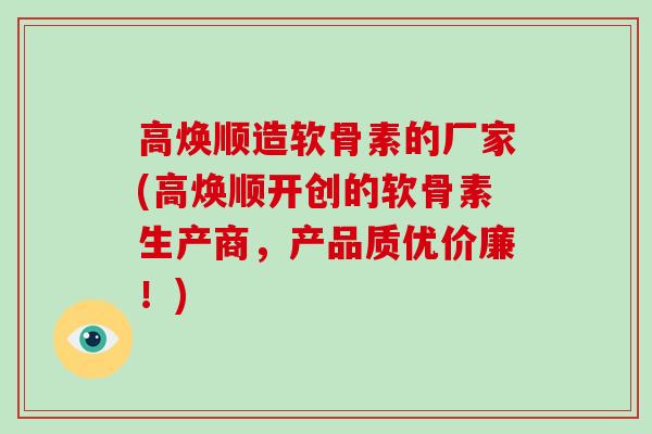 高焕顺造软骨素的厂家(高焕顺开创的软骨素生产商,产品质优价廉!) 高焕顺造软骨素的厂家(高焕顺开创的软骨素生产商,产品质优价廉!)