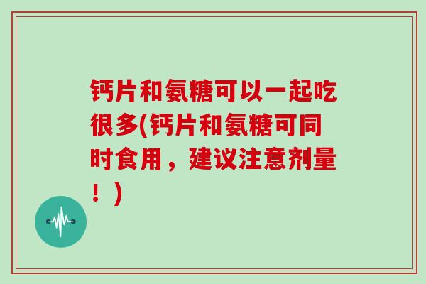 钙片和氨糖可以一起吃很多(钙片和氨糖可同时食用，建议注意剂量！)