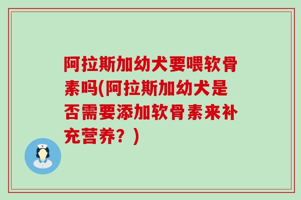 阿拉斯加幼犬要喂软骨素吗(阿拉斯加幼犬是否需要添加软骨素来补充营养？)