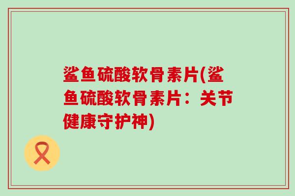 鲨鱼硫酸软骨素片(鲨鱼硫酸软骨素片:关节健康守护神) 鲨鱼硫酸软骨素片(鲨鱼硫酸软骨素片:关节健康守护神)