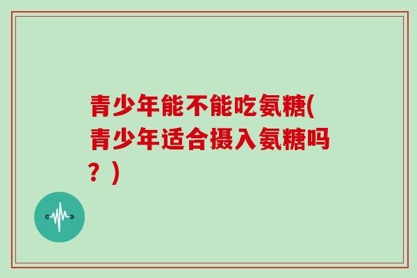 青少年能不能吃氨糖(青少年适合摄入氨糖吗?) 青少年能不能吃氨糖(青少年适合摄入氨糖吗?)