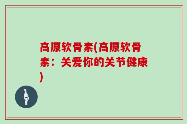 高原软骨素(高原软骨素:关爱你的关节健康) 高原软骨素(高原软骨素:关爱你的关节健康)