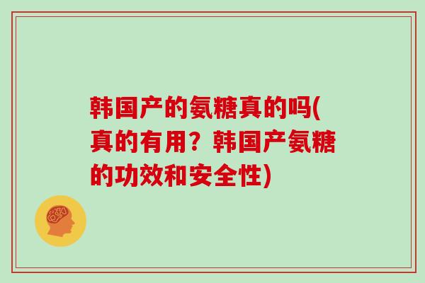 韩国产的氨糖真的吗(真的有用?韩国产氨糖的功效和安全性) 韩国产的氨糖真的吗(真的有用?韩国产氨糖的功效和安全性)