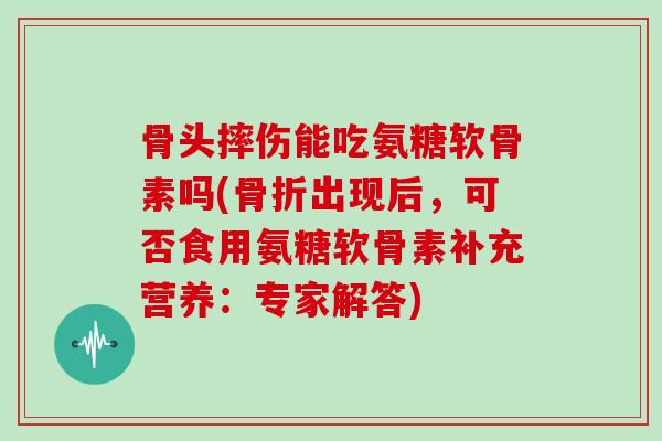 骨头摔伤能吃氨糖软骨素吗(出现后,可否食用氨糖软骨素补充营养:专家解答) 骨头摔伤能吃氨糖软骨素吗(出现后,可否食用氨糖软骨素补充营养:专家解答)