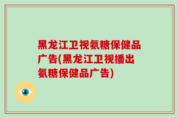 黑龙江卫视氨糖保健品广告(黑龙江卫视播出氨糖保健品广告) 黑龙江卫视氨糖保健品广告(黑龙江卫视播出氨糖保健品广告)