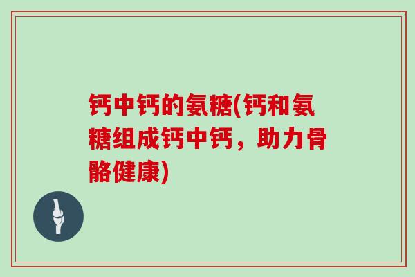 钙中钙的氨糖(钙和氨糖组成钙中钙,助力骨骼健康) 钙中钙的氨糖(钙和氨糖组成钙中钙,助力骨骼健康)