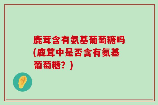 鹿茸含有氨基葡萄糖吗(鹿茸中是否含有氨基葡萄糖?) 鹿茸含有氨基葡萄糖吗(鹿茸中是否含有氨基葡萄糖?)