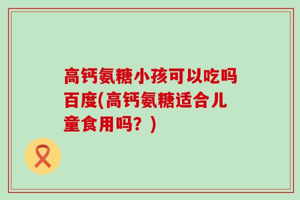 高钙氨糖小孩可以吃吗百度(高钙氨糖适合儿童食用吗?) 高钙氨糖小孩可以吃吗百度(高钙氨糖适合儿童食用吗?)