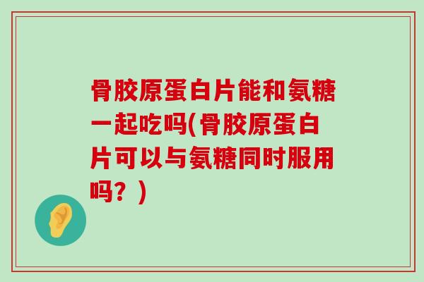 骨胶原蛋白片能和氨糖一起吃吗(骨胶原蛋白片可以与氨糖同时服用吗?) 骨胶原蛋白片能和氨糖一起吃吗(骨胶原蛋白片可以与氨糖同时服用吗?)