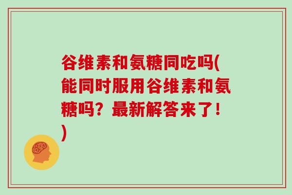 谷维素和氨糖同吃吗(能同时服用谷维素和氨糖吗？新解答来了！)