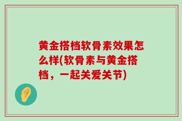 黄金搭档软骨素效果怎么样(软骨素与黄金搭档,一起关爱关节) 黄金搭档软骨素效果怎么样(软骨素与黄金搭档,一起关爱关节)