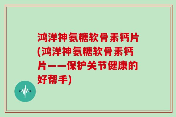 鸿洋神氨糖软骨素钙片(鸿洋神氨糖软骨素钙片——保护关节健康的好帮手)