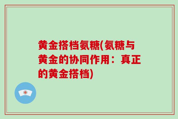 黄金搭档氨糖(氨糖与黄金的协同作用：真正的黄金搭档)