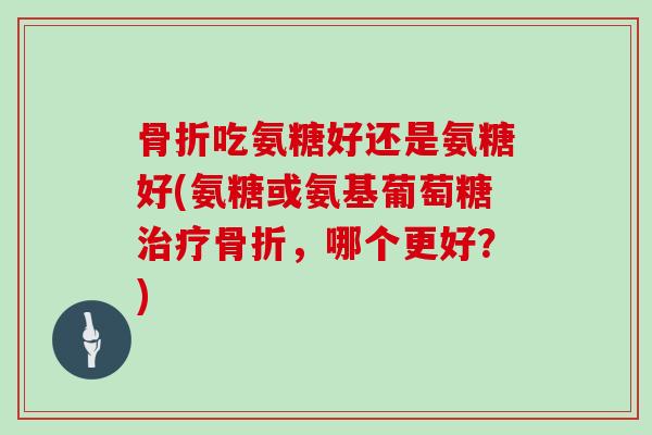 吃氨糖好还是氨糖好(氨糖或氨基葡萄糖,哪个更好?) 吃氨糖好还是氨糖好(氨糖或氨基葡萄糖,哪个更好?)