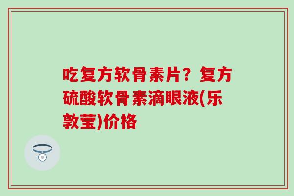 吃复方软骨素片？复方硫酸软骨素滴眼液(乐敦莹)价格