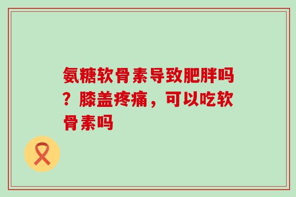 氨糖软骨素导致吗?膝盖,可以吃软骨素吗 氨糖软骨素导致吗?膝盖,可以吃软骨素吗