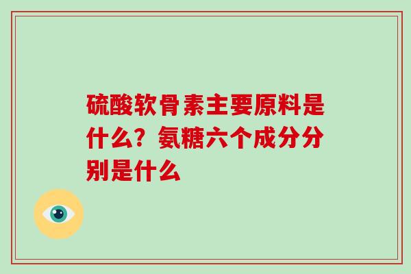硫酸软骨素主要原料是什么?氨糖六个成分分别是什么 硫酸软骨素主要原料是什么?氨糖六个成分分别是什么