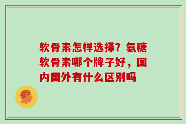 软骨素怎样选择？氨糖软骨素哪个牌子好，国内国外有什么区别吗