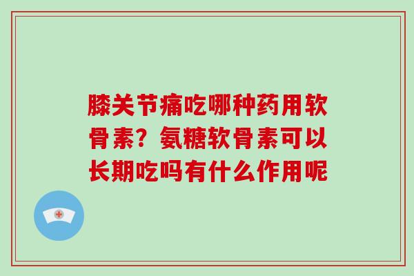 膝关节痛吃哪种药用软骨素?氨糖软骨素可以长期吃吗有什么作用呢 膝关节痛吃哪种药用软骨素?氨糖软骨素可以长期吃吗有什么作用呢