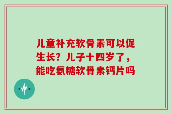 儿童补充软骨素可以促生长?儿子十四岁了,能吃氨糖软骨素钙片吗 儿童补充软骨素可以促生长?儿子十四岁了,能吃氨糖软骨素钙片吗