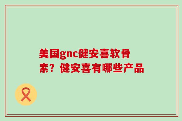 美国gnc健安喜软骨素?健安喜有哪些产品 美国gnc健安喜软骨素?健安喜有哪些产品