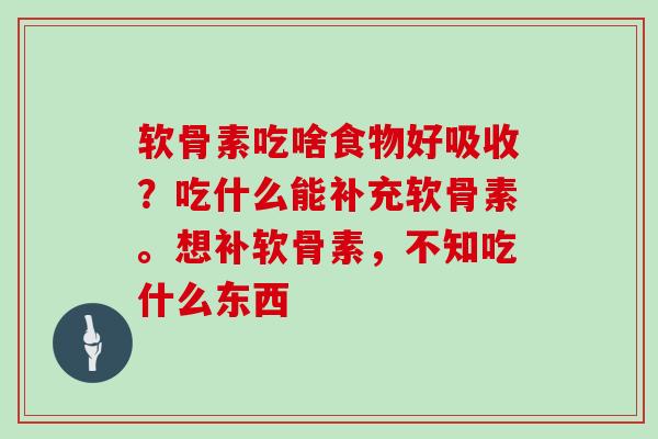 软骨素吃啥食物好吸收？吃什么能补充软骨素。想补软骨素，不知吃什么东西