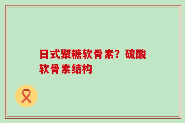 日式聚糖软骨素?硫酸软骨素结构 日式聚糖软骨素?硫酸软骨素结构