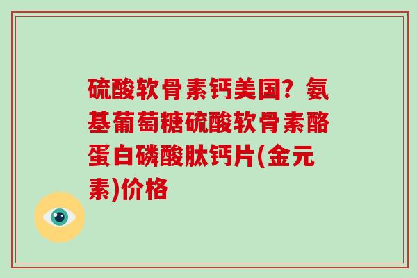 硫酸软骨素钙美国？氨基葡萄糖硫酸软骨素酪蛋白磷酸肽钙片(金元素)价格