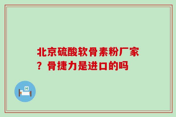 北京硫酸软骨素粉厂家?骨捷力是进口的吗 北京硫酸软骨素粉厂家?骨捷力是进口的吗