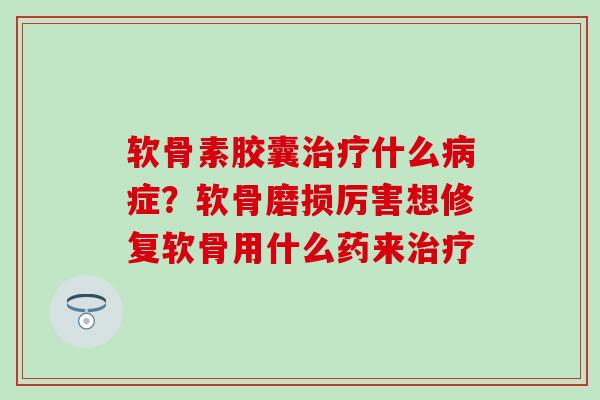 软骨素胶囊什么症？软骨磨损厉害想修复软骨用什么药来