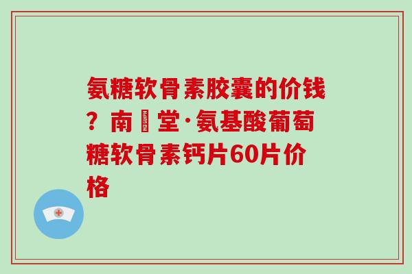氨糖软骨素胶囊的价钱？南雲堂·氨基酸葡萄糖软骨素钙片60片价格