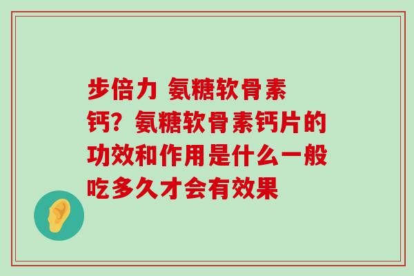 步倍力 氨糖软骨素 钙？氨糖软骨素钙片的功效和作用是什么一般吃多久才会有效果