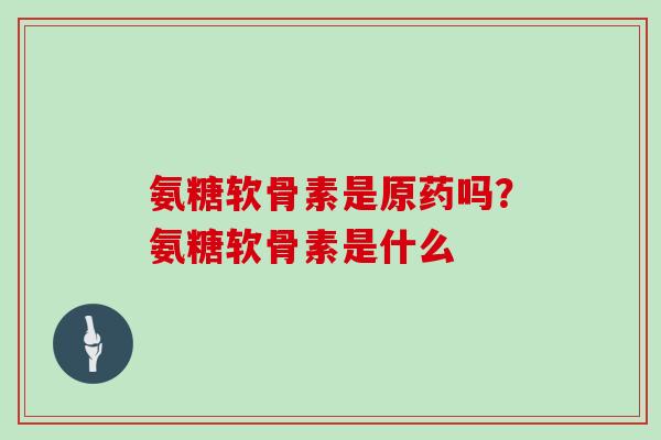 氨糖软骨素是原药吗?氨糖软骨素是什么 氨糖软骨素是原药吗?氨糖软骨素是什么