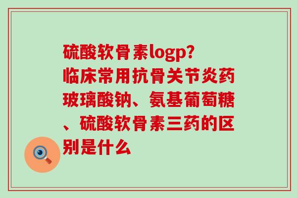 硫酸软骨素logp?临床常用抗骨药玻璃酸钠、氨基葡萄糖、硫酸软骨素三药的区别是什么 硫酸软骨素logp?临床常用抗骨药玻璃酸钠、氨基葡萄糖、硫酸软骨素三药的区别是什么