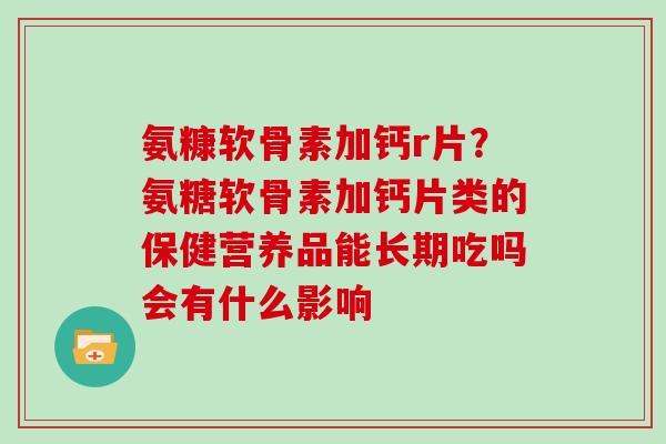 氨糠软骨素加钙r片?氨糖软骨素加钙片类的保健营养品能长期吃吗会有什么影响 氨糠软骨素加钙r片?氨糖软骨素加钙片类的保健营养品能长期吃吗会有什么影响