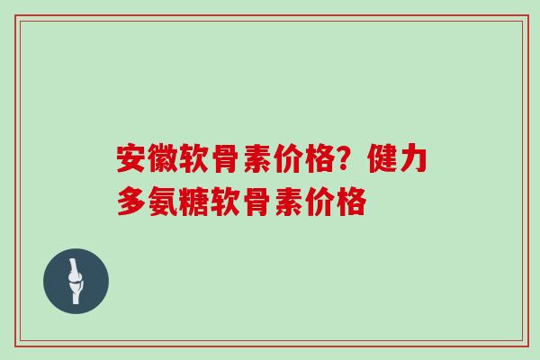 安徽软骨素价格?健力多氨糖软骨素价格 安徽软骨素价格?健力多氨糖软骨素价格