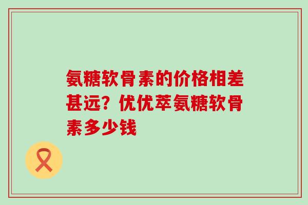 氨糖软骨素的价格相差甚远？优优萃氨糖软骨素多少钱