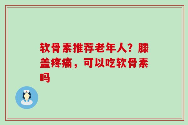软骨素推荐老年人？膝盖，可以吃软骨素吗