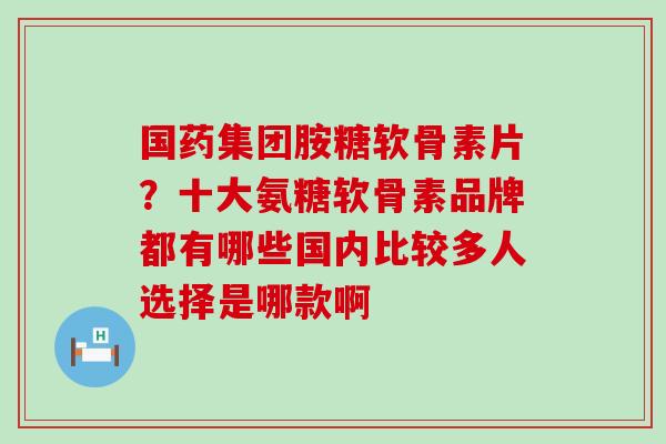 国药集团胺糖软骨素片?十大氨糖软骨素品牌都有哪些国内比较多人选择是哪款啊 国药集团胺糖软骨素片?十大氨糖软骨素品牌都有哪些国内比较多人选择是哪款啊
