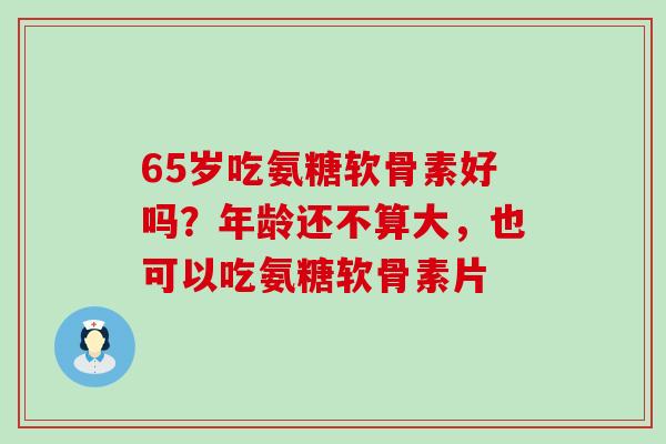 65岁吃氨糖软骨素好吗?年龄还不算大,也可以吃氨糖软骨素片 65岁吃氨糖软骨素好吗?年龄还不算大,也可以吃氨糖软骨素片
