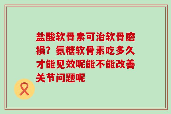 盐酸软骨素可软骨磨损?氨糖软骨素吃多久才能见效呢能不能改善关节问题呢 盐酸软骨素可软骨磨损?氨糖软骨素吃多久才能见效呢能不能改善关节问题呢